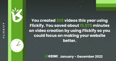 Τα σημεία μας Ezoic για την 1η Ιανουαρίου 2022 έως τις 31 Δεκεμβρίου 2022 : Flickify - Δημιουργήσαμε 335 βίντεο φέτος χρησιμοποιώντας το Flickify. Εξοικονομήσαμε περίπου 15.075 λεπτά στη δημιουργία βίντεο χρησιμοποιώντας το Flickify, ώστε να μπορούμε να επικεντρωθούμε στην καλύτερη βελτίωση των ιστοτόπων μας.